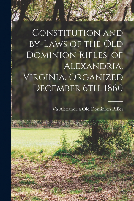 Constitution and By-laws of the Old Dominion Rifles, of Alexandria, Virginia. Organized December 6th, 1860