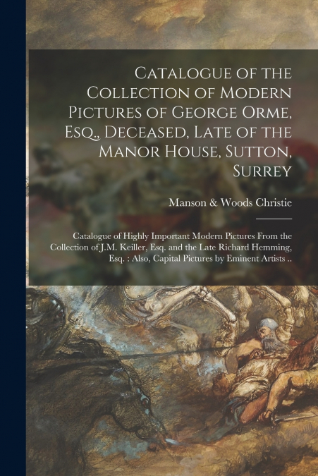 Catalogue of the Collection of Modern Pictures of George Orme, Esq., Deceased, Late of the Manor House, Sutton, Surrey ; Catalogue of Highly Important Modern Pictures From the Collection of J.M. Keill