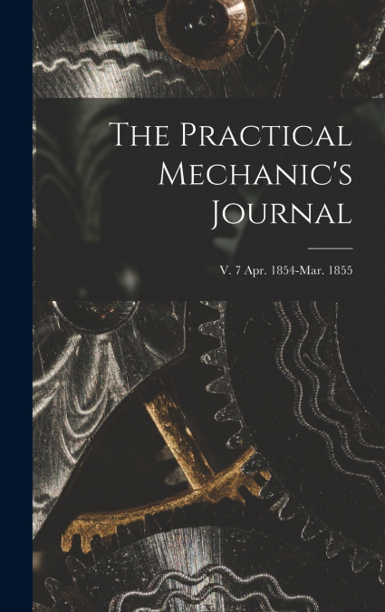 The Practical Mechanic’s Journal; v. 7 Apr. 1854-Mar. 1855