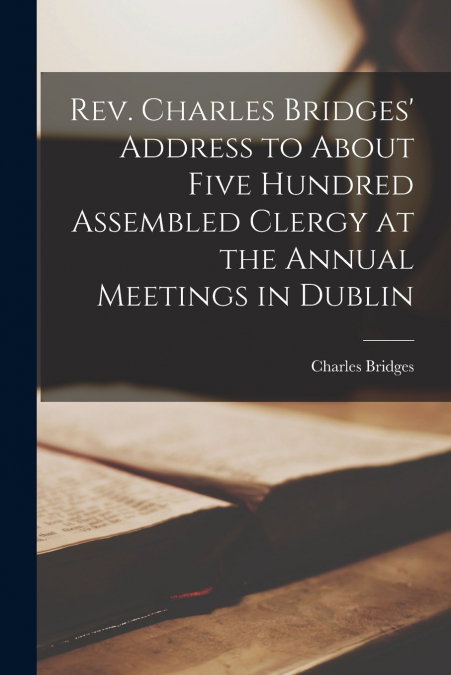 Rev. Charles Bridges’ Address to About Five Hundred Assembled Clergy at the Annual Meetings in Dublin [microform]