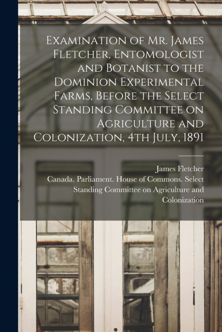Examination of Mr. James Fletcher, Entomologist and Botanist to the Dominion Experimental Farms, Before the Select Standing Committee on Agriculture and Colonization, 4th July, 1891 [microform]