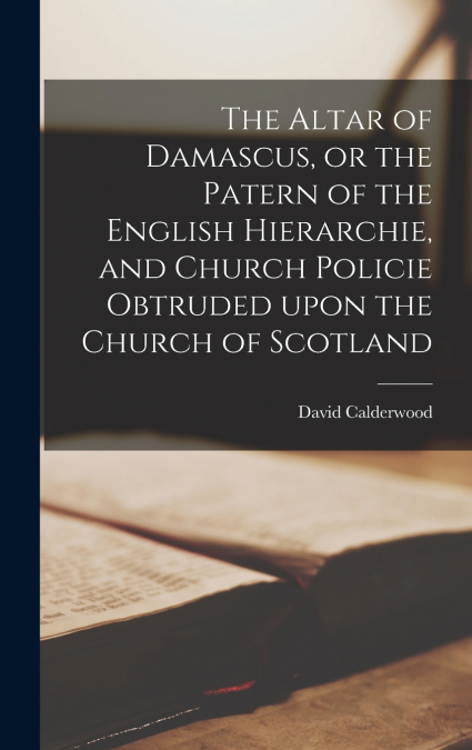 The Altar of Damascus, or the Patern of the English Hierarchie, and Church Policie Obtruded Upon the Church of Scotland