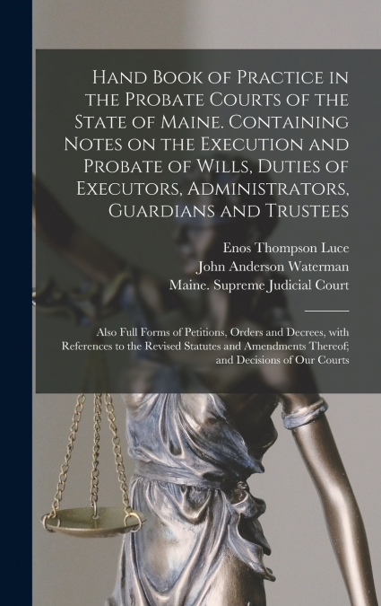 Hand Book of Practice in the Probate Courts of the State of Maine. Containing Notes on the Execution and Probate of Wills, Duties of Executors, Administrators, Guardians and Trustees