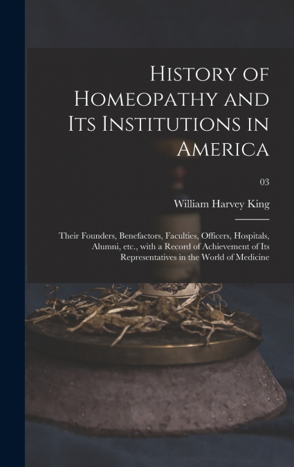 History of Homeopathy and Its Institutions in America; Their Founders, Benefactors, Faculties, Officers, Hospitals, Alumni, Etc., With a Record of Achievement of Its Representatives in the World of Me