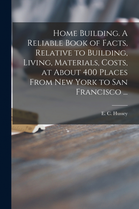Home Building. A Reliable Book of Facts, Relative to Building, Living, Materials, Costs, at About 400 Places From New York to San Francisco ...