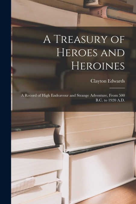 A Treasury of Heroes and Heroines; a Record of High Endeavour and Strange Adventure, From 500 B.C. to 1920 A.D.