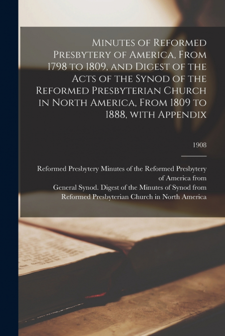 Minutes of Reformed Presbytery of America, From 1798 to 1809, and Digest of the Acts of the Synod of the Reformed Presbyterian Church in North America, From 1809 to 1888, With Appendix; 1908