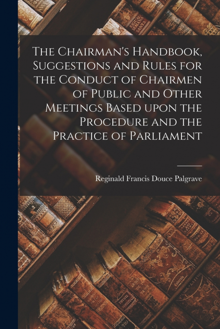 The Chairman’s Handbook, Suggestions and Rules for the Conduct of Chairmen of Public and Other Meetings Based Upon the Procedure and the Practice of Parliament