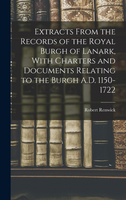 Extracts From the Records of the Royal Burgh of Lanark, With Charters and Documents Relating to the Burgh A.D. 1150-1722