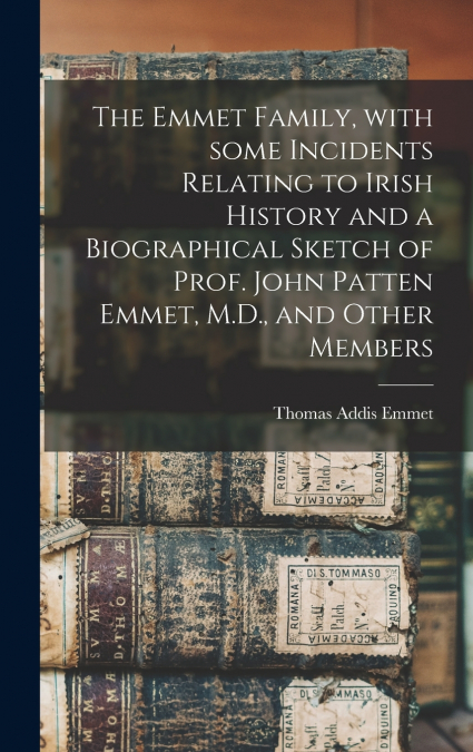 The Emmet Family, With Some Incidents Relating to Irish History and a Biographical Sketch of Prof. John Patten Emmet, M.D., and Other Members