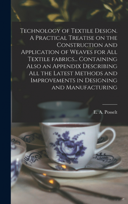 Technology of Textile Design. A Practical Treatise on the Construction and Application of Weaves for All Textile Fabrics... Containing Also an Appendix Describing All the Latest Methods and Improvemen