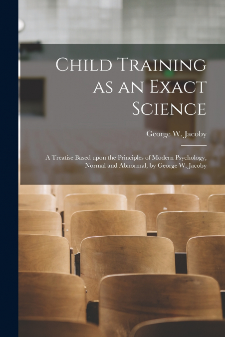 Child Training as an Exact Science; a Treatise Based Upon the Principles of Modern Psychology, Normal and Abnormal, by George W. Jacoby