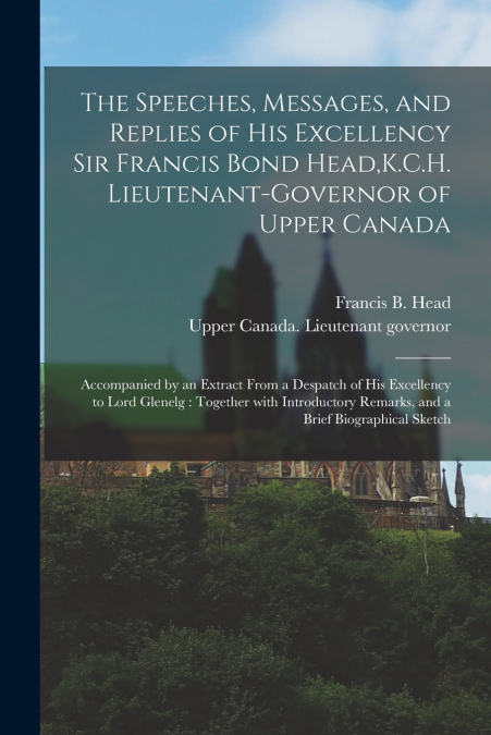 The Speeches, Messages, and Replies of His Excellency Sir Francis Bond Head,K.C.H. Lieutenant-Governor of Upper Canada [microform]