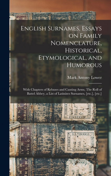 English Surnames, Essays on Family Nomenclature, Historical, Etymological, and Humorous; With Chapters of Rebuses and Canting Arms, The Roll of Battel Abbey, a List of Latinizes Surnames, [etc.], [etc