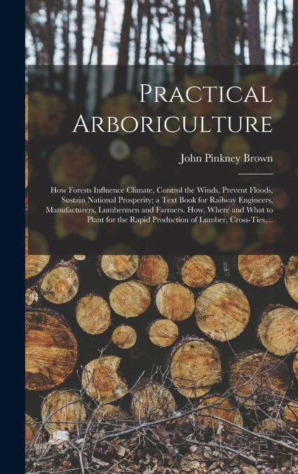 Practical Arboriculture; How Forests Influence Climate, Control the Winds, Prevent Floods, Sustain National Prosperity; a Text Book for Railway Engineers, Manufacturers, Lumbermen and Farmers. How, Wh