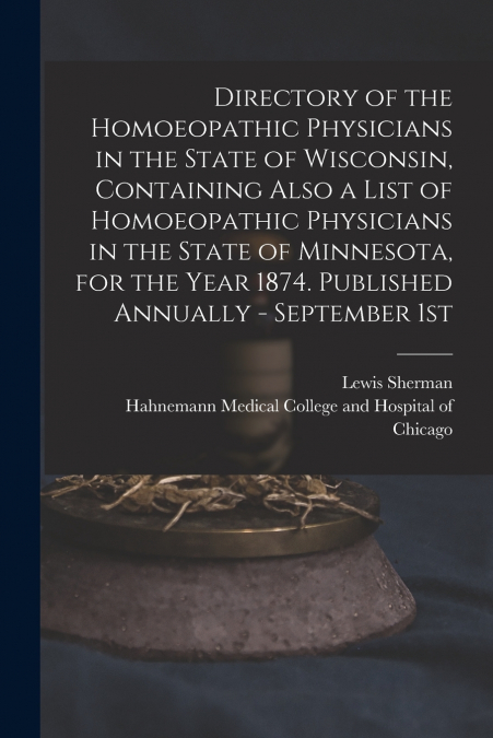 Directory of the Homoeopathic Physicians in the State of Wisconsin, Containing Also a List of Homoeopathic Physicians in the State of Minnesota, for the Year 1874. Published Annually - September 1st