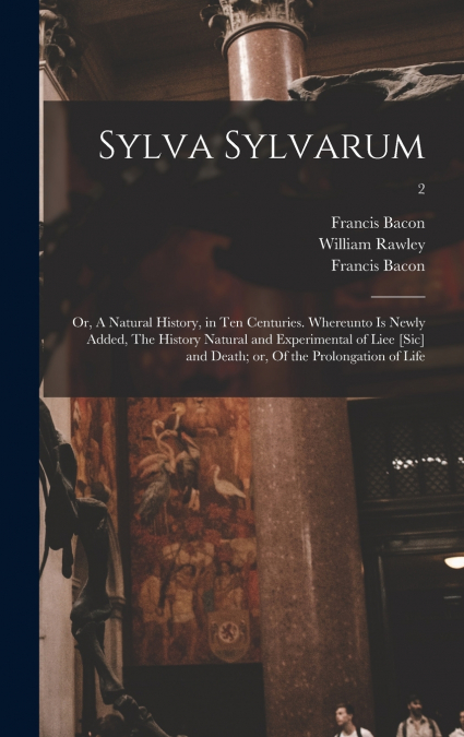 Sylva Sylvarum; or, A Natural History, in Ten Centuries. Whereunto is Newly Added, The History Natural and Experimental of Liee [sic] and Death; or, Of the Prolongation of Life; 2