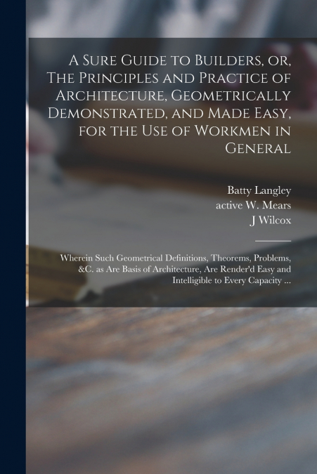 A Sure Guide to Builders, or, The Principles and Practice of Architecture, Geometrically Demonstrated, and Made Easy, for the Use of Workmen in General