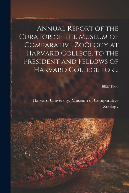Annual Report of the Curator of the Museum of Comparative Zoölogy at Harvard College, to the President and Fellows of Harvard College for ..; 1905/1906