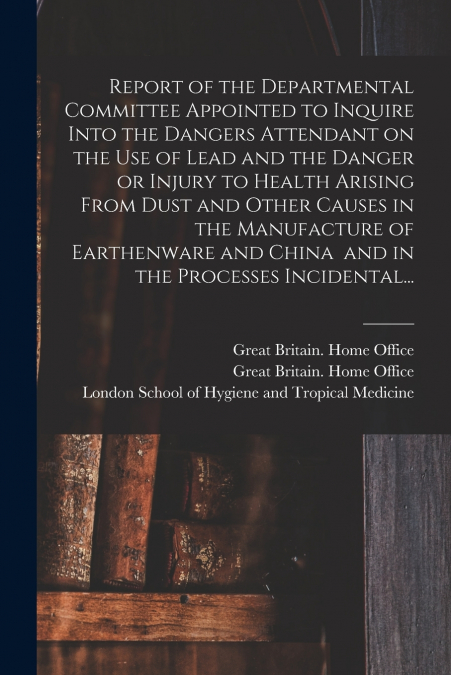 Report of the Departmental Committee Appointed to Inquire Into the Dangers Attendant on the Use of Lead and the Danger or Injury to Health Arising From Dust and Other Causes in the Manufacture of Eart