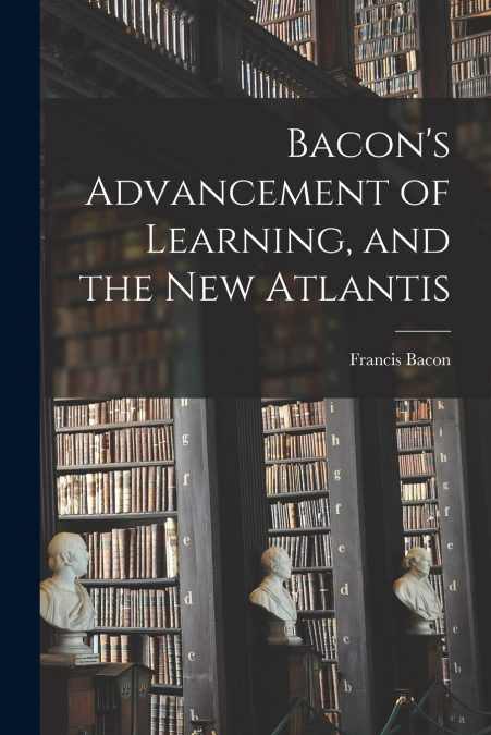 Bacon’s Advancement of Learning, and the New Atlantis [microform]