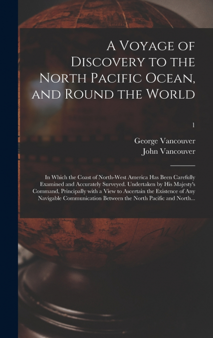 A Voyage of Discovery to the North Pacific Ocean, and Round the World; in Which the Coast of North-west America Has Been Carefully Examined and Accurately Surveyed. Undertaken by His Majesty’s Command