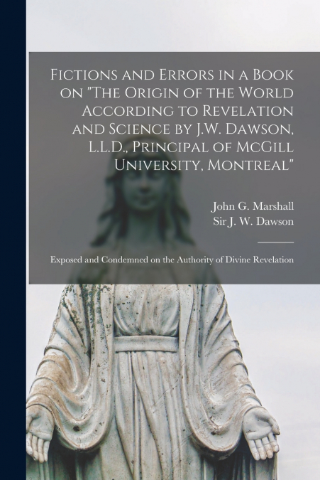 Fictions and Errors in a Book on 'The Origin of the World According to Revelation and Science by J.W. Dawson, L.L.D., Principal of McGill University, Montreal' [microform]