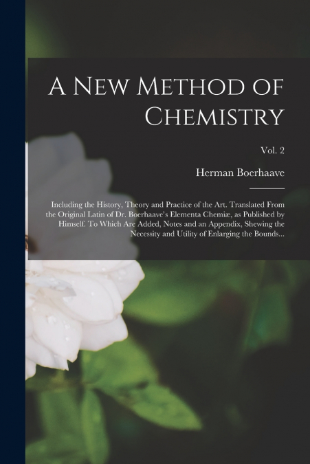 A New Method of Chemistry; Including the History, Theory and Practice of the Art. Translated From the Original Latin of Dr. Boerhaave’s Elementa Chemiæ, as Published by Himself. To Which Are Added, No