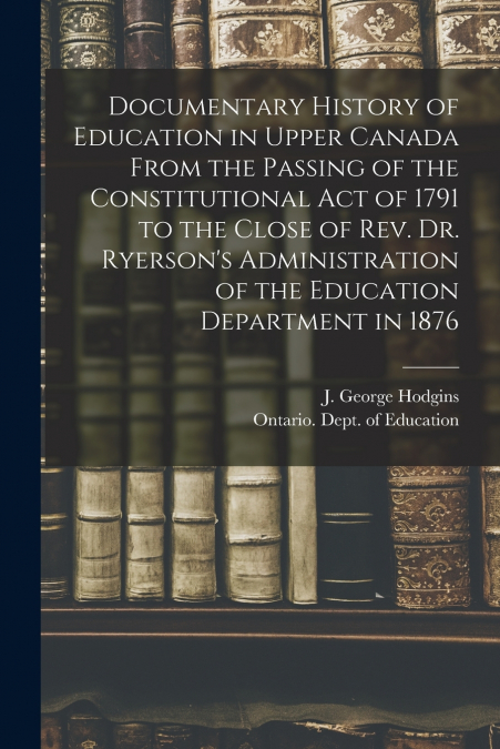 Documentary History of Education in Upper Canada From the Passing of the Constitutional Act of 1791 to the Close of Rev. Dr. Ryerson’s Administration of the Education Department in 1876 [microform]