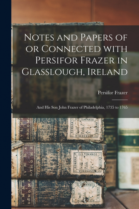 Notes and Papers of or Connected With Persifor Frazer in Glasslough, Ireland