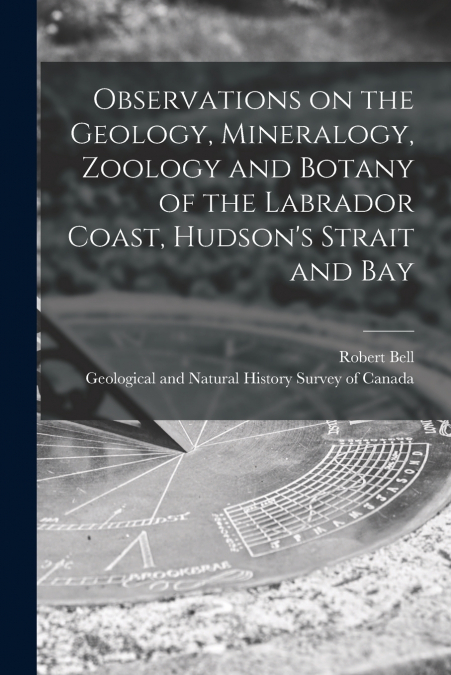Observations on the Geology, Mineralogy, Zoology and Botany of the Labrador Coast, Hudson’s Strait and Bay [microform]