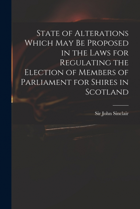 State of Alterations Which May Be Proposed in the Laws for Regulating the Election of Members of Parliament for Shires in Scotland