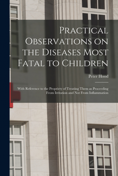 Practical Observations on the Diseases Most Fatal to Children; With Reference to the Propriety of Treating Them as Proceeding From Irritation and Not From Inflammation