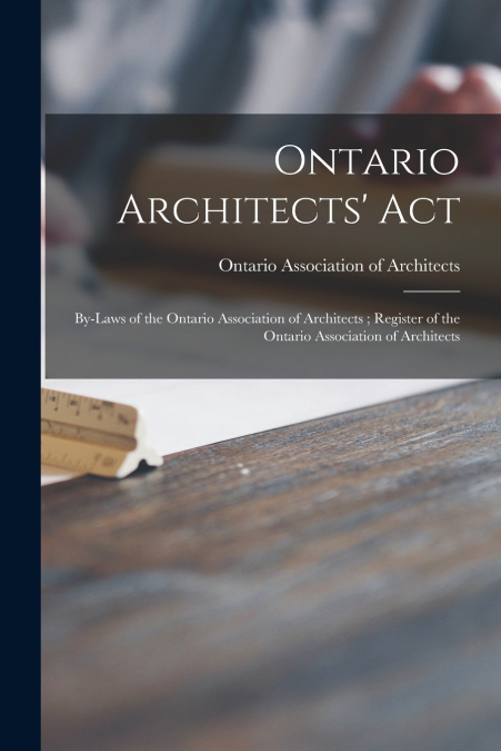 Ontario Architects’ Act ; By-laws of the Ontario Association of Architects ; Register of the Ontario Association of Architects [microform]