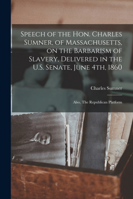 Speech of the Hon. Charles Sumner, of Massachusetts, on the Barbarism of Slavery, Delivered in the U.S. Senate, June 4th, 1860 ; Also, The Republican Platform