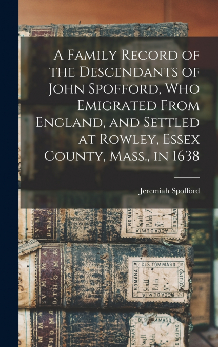 A Family Record of the Descendants of John Spofford, Who Emigrated From England, and Settled at Rowley, Essex County, Mass., in 1638