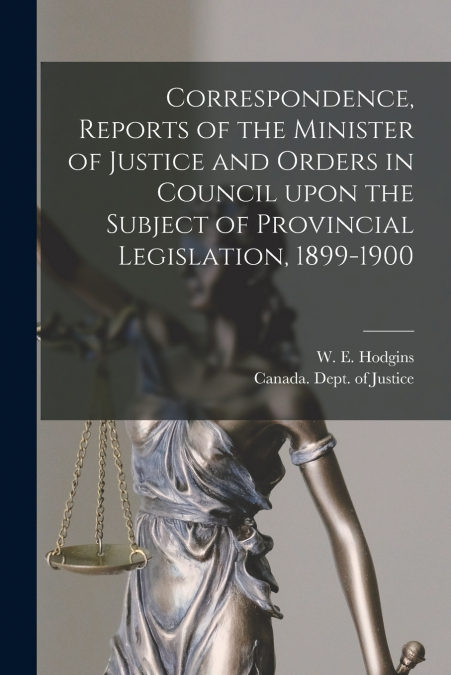 Correspondence, Reports of the Minister of Justice and Orders in Council Upon the Subject of Provincial Legislation, 1899-1900 [microform]