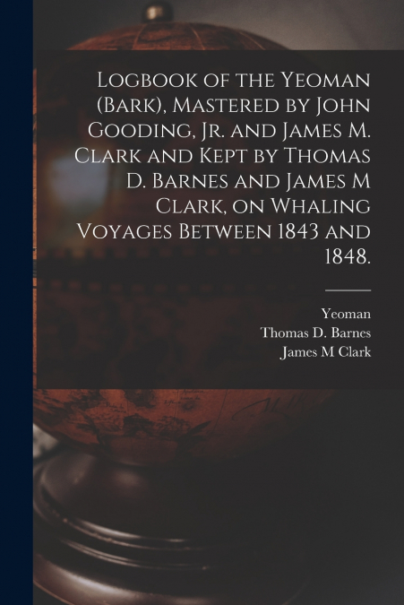 Logbook of the Yeoman (Bark), Mastered by John Gooding, Jr. and James M. Clark and Kept by Thomas D. Barnes and James M Clark, on Whaling Voyages Between 1843 and 1848.