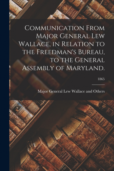 Communication From Major General Lew Wallace, in Relation to the Freedman’s Bureau, to the General Assembly of Maryland.; 1865