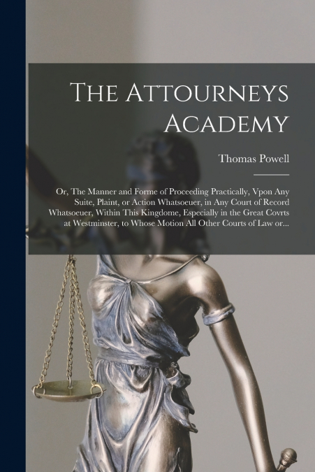 The Attourneys Academy; or, The Manner and Forme of Proceeding Practically, Vpon Any Suite, Plaint, or Action Whatsoeuer, in Any Court of Record Whatsoeuer, Within This Kingdome, Especially in the Gre
