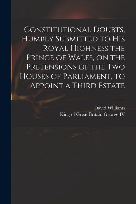 Constitutional Doubts, Humbly Submitted to His Royal Highness the Prince of Wales, on the Pretensions of the Two Houses of Parliament, to Appoint a Third Estate