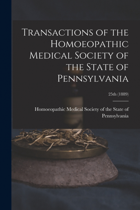 Transactions of the Homoeopathic Medical Society of the State of Pennsylvania; 25th (1889)