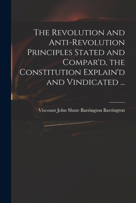 The Revolution and Anti-revolution Principles Stated and Compar’d, the Constitution Explain’d and Vindicated ...