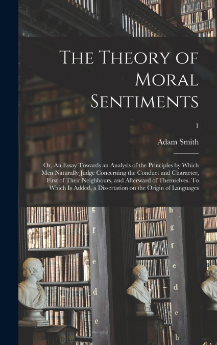 The Theory of Moral Sentiments; or, An Essay Towards an Analysis of the Principles by Which Men Naturally Judge Concerning the Conduct and Character, First of Their Neighbours, and Afterward of Themse