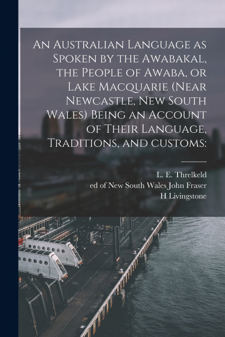 An Australian Language as Spoken by the Awabakal, the People of Awaba, or Lake Macquarie (near Newcastle, New South Wales) Being an Account of Their Language, Traditions, and Customs