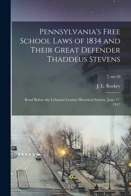 Pennsylvania’s Free School Laws of 1834 and Their Great Defender Thaddeus Stevens; Read Before the Lebanon County Historical Society, June 27, 1917; 7, no.10