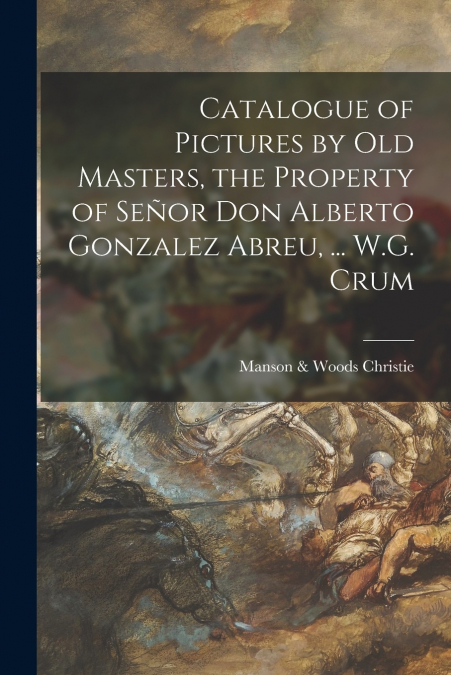 Catalogue of Pictures by Old Masters, the Property of Señor Don Alberto Gonzalez Abreu, ... W.G. Crum