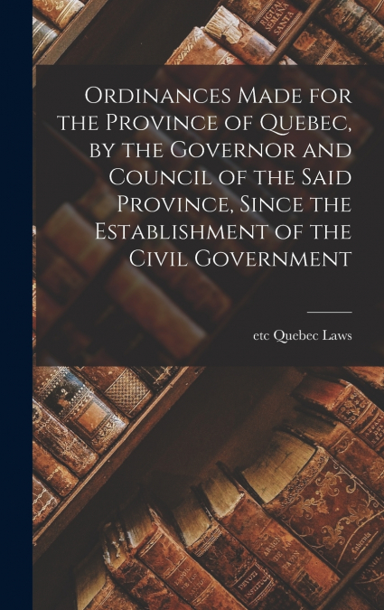 Ordinances Made for the Province of Quebec, by the Governor and Council of the Said Province, Since the Establishment of the Civil Government [microform]
