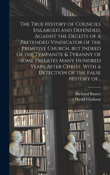 The True History of Councils Enlarged and Defended, Against the Deceits of a Pretended Vindicator of the Primitive Church, but Indeed of the Tympanite & Tyranny of Some Prelates Many Hundred Years Aft