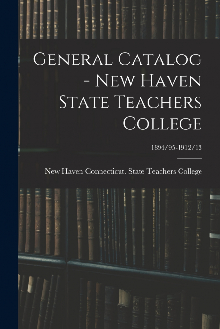 General Catalog - New Haven State Teachers College; 1894/95-1912/13